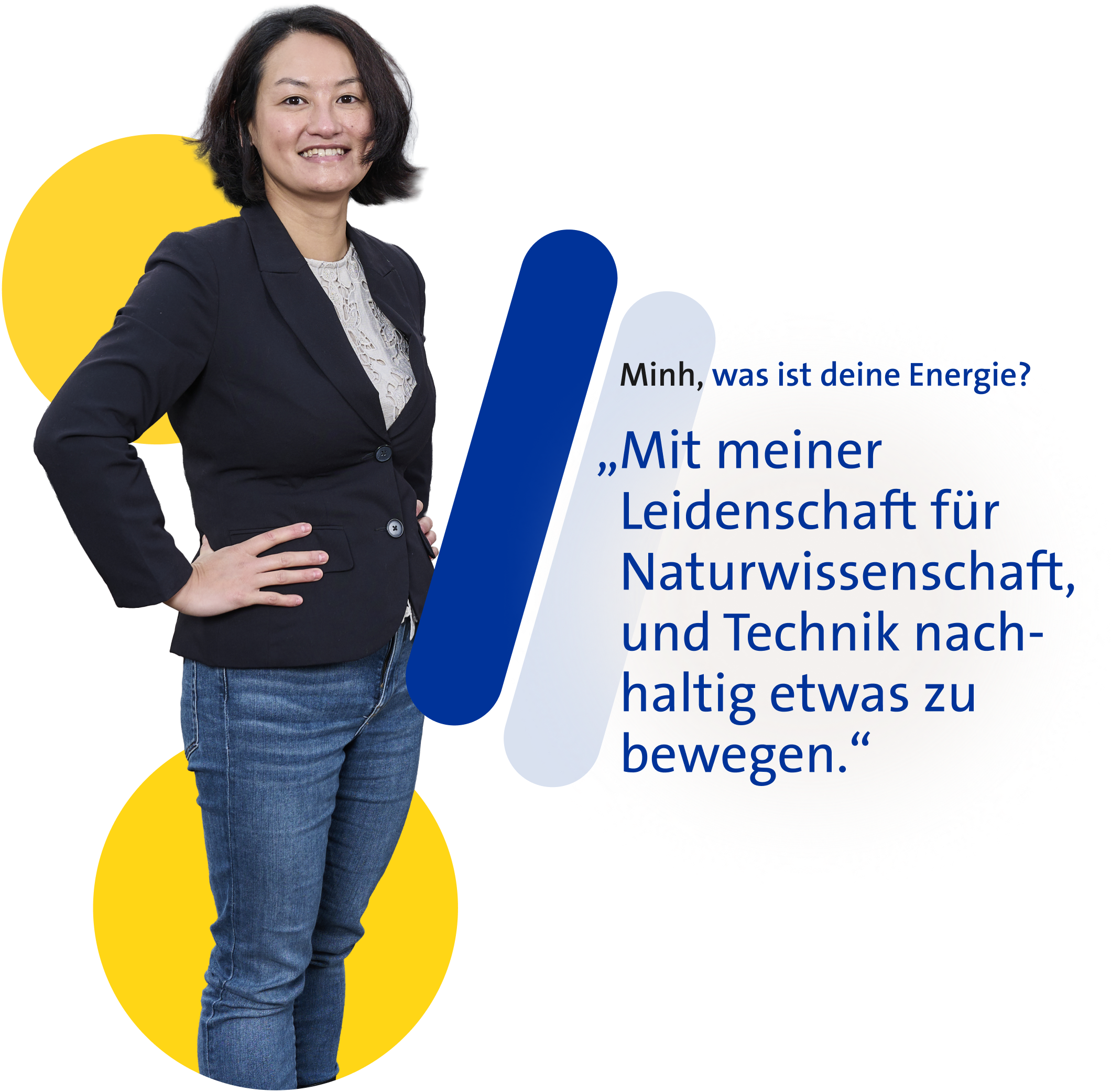 Lächelnde Frau mit dunklem Haar vor grafischem Hintergrund; auf die Frage „Minh, was ist deine Energie?“ antwortet sie: „Mit meiner Leidenschaft für Naturwissenschaft, und Technik nachhaltig etwas zu bewegen.“
